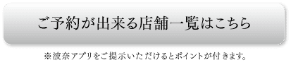 ご予約が出来る店舗一覧はこちら
※波奈アプリをご提示いただけるとポイントが付きます