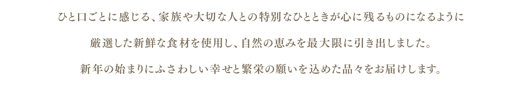 ひと口ごとに感じる、家族や大切な人との特別なひとときが心に残るものになるように
厳選した新鮮な食材を使用し、自然の恵みを最大限に引き出しました。
新年の始まりにふさわしい幸せと繁栄の願いを込めた品々をお届けします。